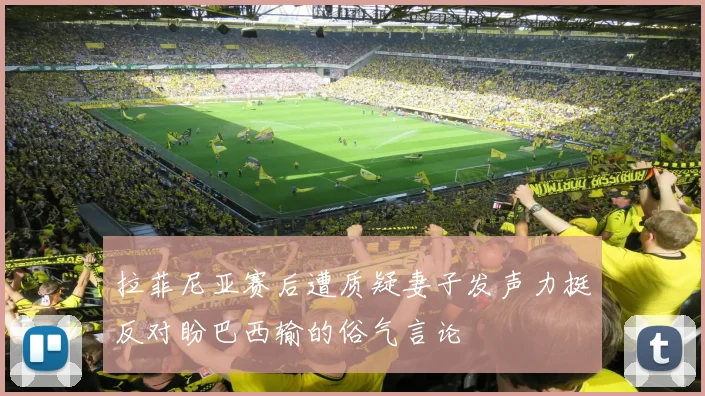拉菲尼亚赛后遭质疑妻子发声力挺反对盼巴西输的俗气言论
