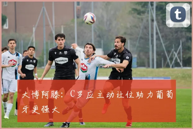 大博阿滕：C罗应主动让位助力葡萄牙更强大