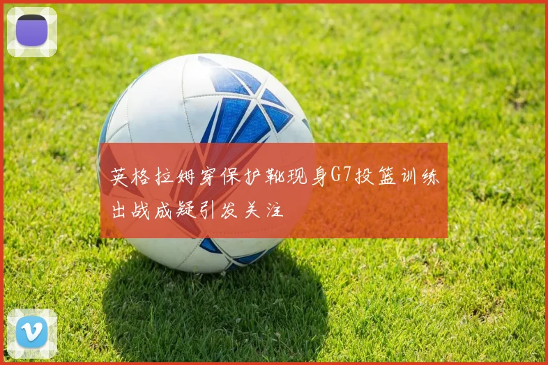 英格拉姆穿保护靴现身G7投篮训练出战成疑引发关注