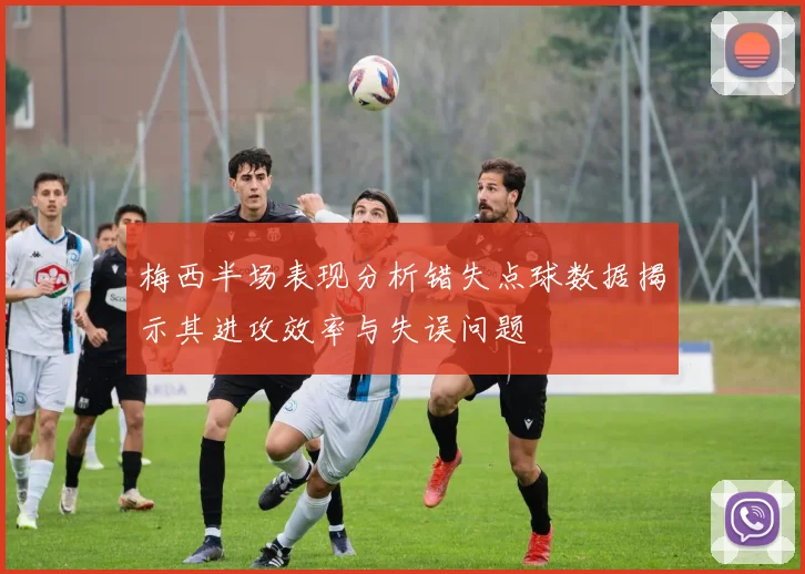 梅西半场表现分析错失点球数据揭示其进攻效率与失误问题
