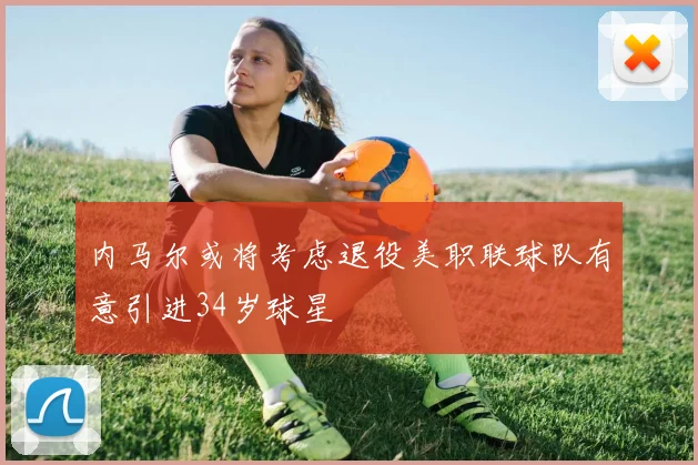 内马尔或将考虑退役美职联球队有意引进34岁球星