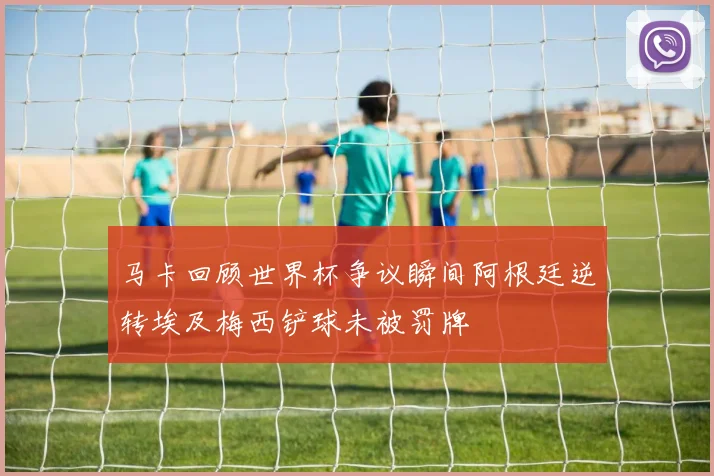 马卡回顾世界杯争议瞬间阿根廷逆转埃及梅西铲球未被罚牌