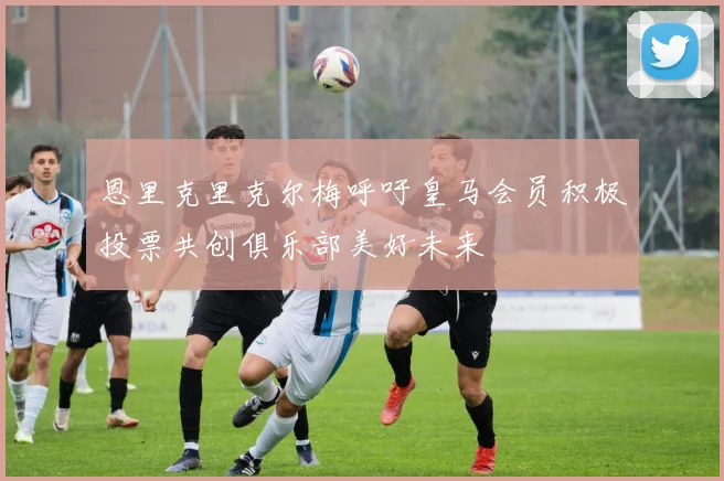 恩里克里克尔梅呼吁皇马会员积极投票共创俱乐部美好未来