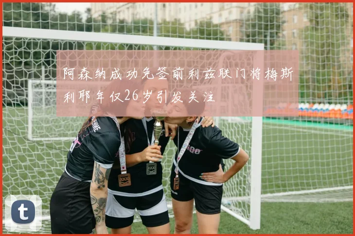阿森纳成功免签前利兹联门将梅斯利耶年仅26岁引发关注