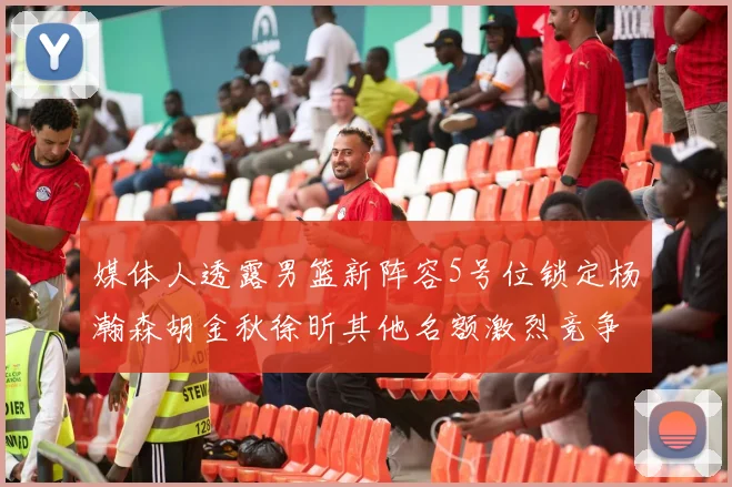媒体人透露男篮新阵容5号位锁定杨瀚森胡金秋徐昕其他名额激烈竞争