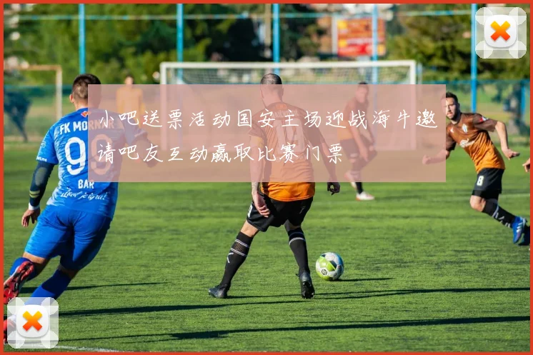 小吧送票活动国安主场迎战海牛邀请吧友互动赢取比赛门票